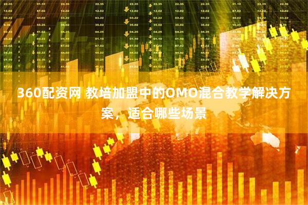 360配资网 教培加盟中的OMO混合教学解决方案，适合哪些场景