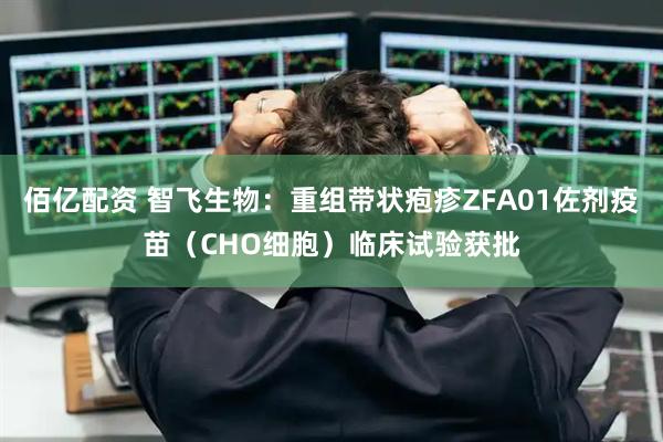 佰亿配资 智飞生物：重组带状疱疹ZFA01佐剂疫苗（CHO细胞）临床试验获批