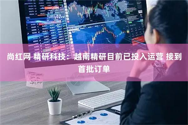 尚红网 精研科技：越南精研目前已投入运营 接到首批订单