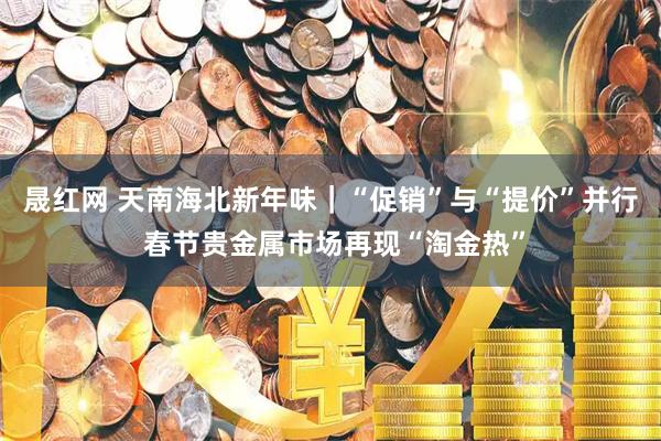晟红网 天南海北新年味｜“促销”与“提价”并行 春节贵金属市场再现“淘金热”