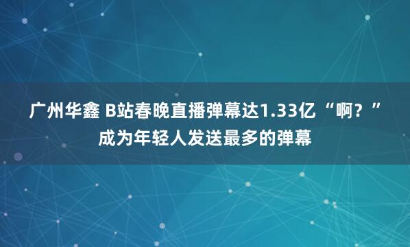 广州华鑫 B站春晚直播弹幕达1.33亿 “啊？”成为年轻人发送最多的弹幕